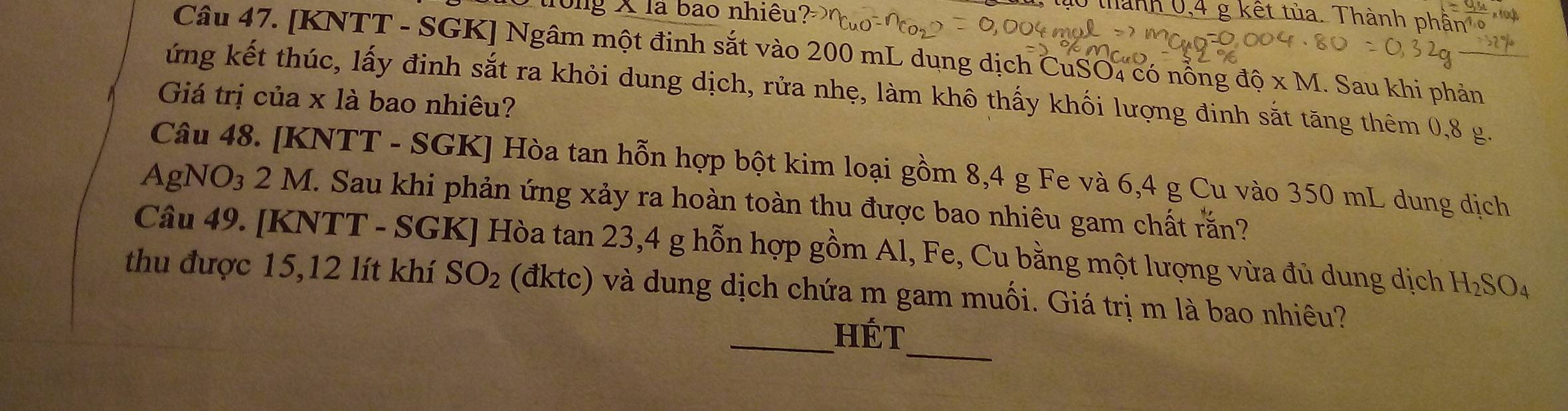 tố trong X là bao nhiều?
0 thành 0, 4 g kết tủa. Thành phần ở 
Câu 47. [KNTT - SGK ] Ngâm một đinh sắt vào 200 mL dụng dịch CuSO4 có nỗng độ x M. Sau khi phản 
ứng kết thúc, lấy đinh sắt ra khỏi dung dịch, rửa nhẹ, làm khô thấy khối lượng đinh sắt tăng thêm 0,8 g. 
Giá trị của x là bao nhiêu? 
Câu 48. [ KNTT - SGK ] Hòa tan hỗn hợp bột kim loại gồm 8,4 g Fe và 6,4 g Cu vào 350 mL dung dịch 
AgNO₃ 2 M. Sau khi phản ứng xảy ra hoàn toàn thu được bao nhiêu gam chất rắn? 
Câu 49. [KNTT - SGK] Hòa tan 23, 4 g hỗn hợp gồm Al, Fe, Cu bằng một lượng vừa đủ dung dịch H_2SO_4
thu được 15, 12 lít khí SO_2 (đktc) và dung dịch chứa m gam muối. Giá trị m là bao nhiêu? 
_ 
_Hét