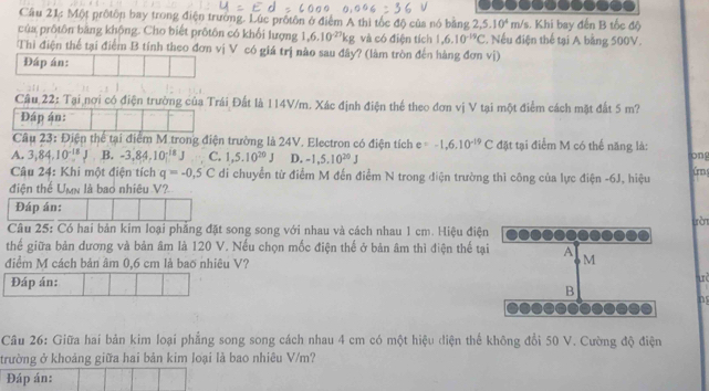 Cầu 21: Một prốtôn bay trong điện trường. Lúc prốtôn ở điểm A thi tốc độ của nó băng 2,5.10^4 m/s. Khi bay đến B tốc độ
của prôtôn bang không. Cho biết prôtôn có khổi lượng 1,6.10^(-27)kg và có điện tích 1,6.10^(-19)C * Nếu điện thể tại A bằng 500V.
Thi điện thể tại điểm B tính theo đơn vị V có giá trị nào sau đây? (làm tròn đến hàng đơn vị)
Đáp án:
Câu 22: Tại nơi có điện trường của Trái Đất là 114V/m. Xác định điện thể theo đơn vị V tại một điểm cách mặt đất 5 m?
Đáp án:
Câu 23: Điện thể tại điểm M trong điện trường là 24V. Electron có điện tích e=-1,6,10^(-19)C đặt tại điểm M có thế năng là: irn
A. 3,84,10^(-18) B. -3,84,10^(-18)J C. 1,5.10^(20)J D. -1,5,10^(20)J
ong
Câu 24: Khi một điện tích q=-0.5C di chuyển từ điểm M đến điểm N trong điện trường thì công của lực điện -6J, hiệu
điện thế Umn là bao nhiêu V?
Đáp án:
tòn
Câu 25: Có hai bản kim loại phẳng đặt song song với nhau và cách nhau 1 cm. Hiệu điện
thế giữa bản dương và bản âm là 120 V. Nếu chọn mốc điện thế ở bản âm thì điện thế tại A M
điểm M cách bản âm 0,6 cm là bao nhiêu V?
Đáp án:
uè
B
n
Câu 26: Giữa hai bản kim loại phẳng song song cách nhau 4 cm có một hiệu điện thể không đổi 50 V. Cường độ điện
trường ở khoảng giữa hai bản kim loại là bao nhiêu V/m?
Đáp án: