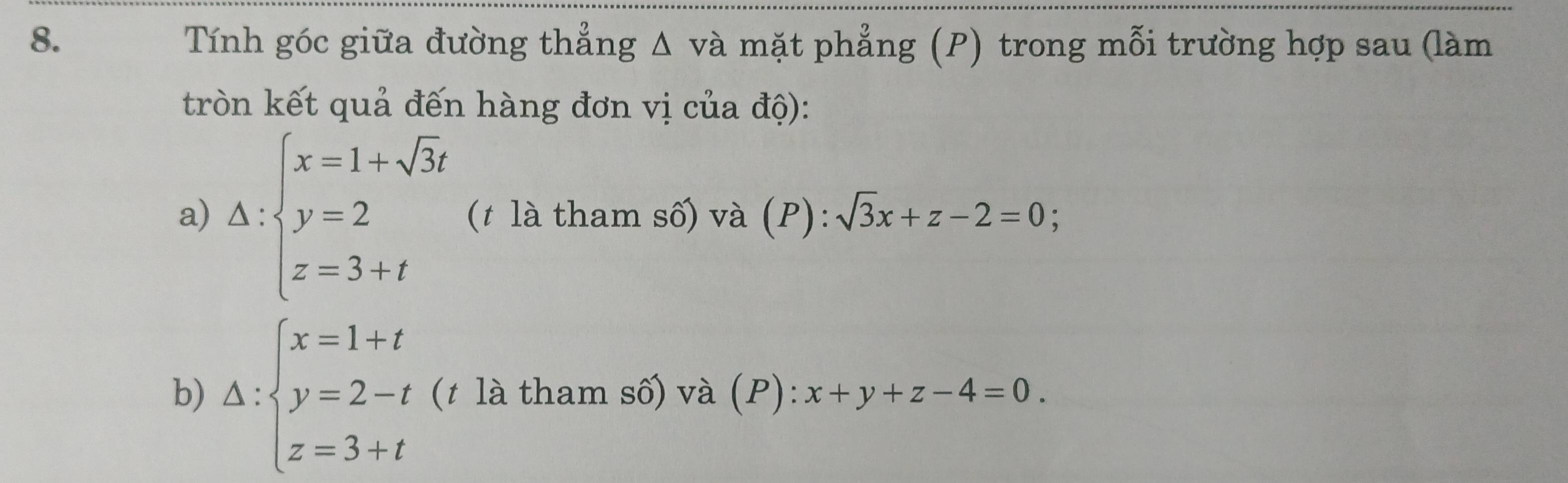 Tính góc giữa đường thẳng Δ và mặt phẳng (P) trong mỗi trường hợp sau (làm 
tròn kết quả đến hàng đơn vị của độ): 
a) △ :beginarrayl x=1+sqrt(3)t y=2 z=3+tendarray. (t là tham số) và (P): sqrt(3)x+z-2=0; 
b) Delta :beginarrayl x=1+t y=2-t z=3+tendarray. (t là tham số) và (P): x+y+z-4=0.