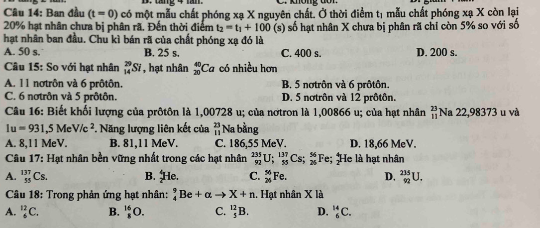 ang+1an.
Câu 14: Ban đầu (t=0) có một mẫu chất phóng xạ X nguyên chất. Ở thời điểm tị mẫu chất phóng xạ X còn lại
20% hạt nhân chưa bị phân rã. Đến thời điểm t_2=t_1+100 (s) số hạt nhân X chưa bị phân rã chỉ còn 5% so với số
hạt nhân ban đầu. Chu kì bán rã của chất phóng xạ đó là
A. 50 s. B. 25 s. C. 400 s. D. 200 s.
Câu 15: So với hạt nhân _(14)^(29)Si , hạt nhân _(20)^(40)Ca có nhiều hơn
A. 11 notrôn và 6 prôtôn. B. 5 notrôn và 6 prôtôn.
C. 6 notrôn và 5 prôtôn. D. 5 notrôn và 12 prôtôn.
Câu 16: Biết khối lượng của prôtôn là 1,00728 u; của nơtron là 1,00866 u; của hạt nhân beginarrayr 23 11endarray Na 22,98373 u và
1u=931,5MeV/c^2 *. Năng lượng liên kết của beginarrayr 23 11endarray Na bằng
A. 8,11 MeV. B. 81,11 MeV. C. 186,55 MeV. D. 18,66 MeV.
Câu 17: Hạt nhân bền vững nhất trong các hạt nhân _(92)^(235)U;_(55)^(137)Cs;_(26)^(56)Fe; He là hạt nhân
A. _(55)^(137)Cs. B. _2^4He. C. _(26)^(56)Fe. D. _(92)^(235)U.
Câu 18: Trong phản ứng hạt nhân: _4^9Be+alpha to X+n. Hạt nhân X là
A. _6^(12)C. B. _8^(16)O. C. _5^(12)B. D. _6^(14)C.