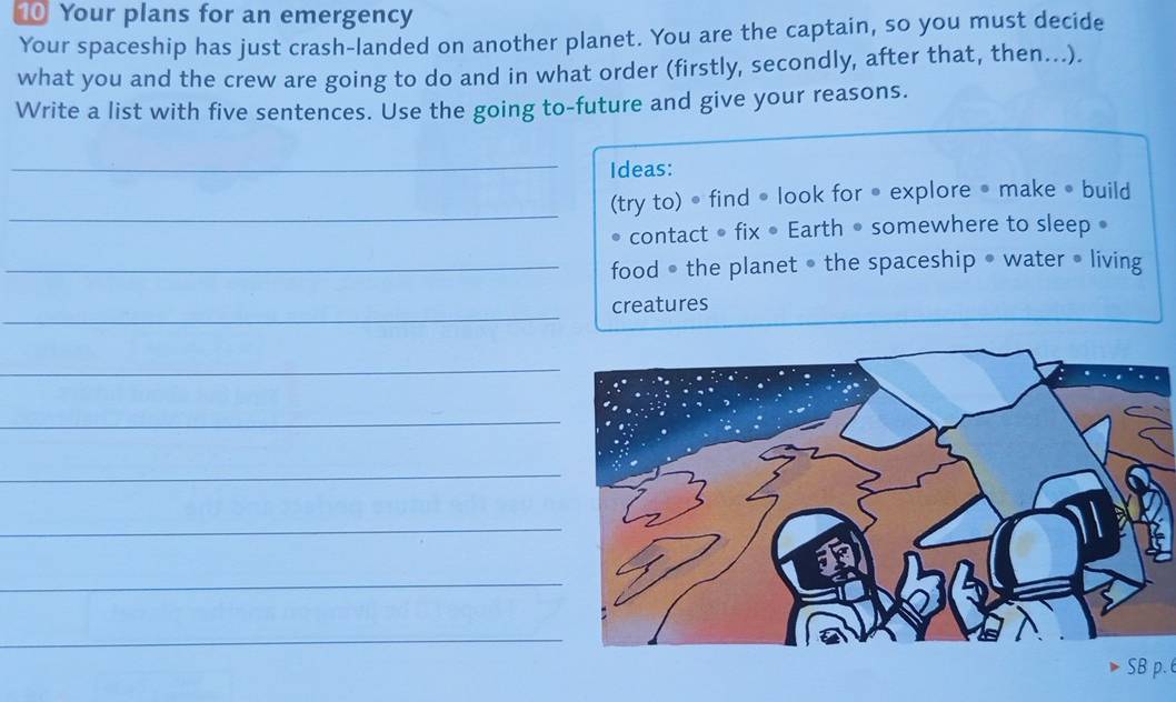 Your plans for an emergency 
Your spaceship has just crash-landed on another planet. You are the captain, so you must decide 
what you and the crew are going to do and in what order (firstly, secondly, after that, then...) 
Write a list with five sentences. Use the going to-future and give your reasons. 
_ 
Ideas: 
_(try to) • find • look for • explore • make • build 
contact • fix • Earth • somewhere to sleep • 
_food • the planet • the spaceship • water • living 
_ 
creatures 
_ 
_ 
_ 
_ 
_ 
_ 
SB p.