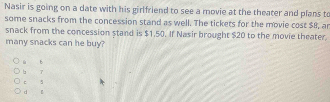 Nasir is going on a date with his girlfriend to see a movie at the theater and plans to
some snacks from the concession stand as well. The tickets for the movie cost $8, ar
snack from the concession stand is $1.50. If Nasir brought $20 to the movie theater,
many snacks can he buy?
a 6
b 7
c 5
d 8