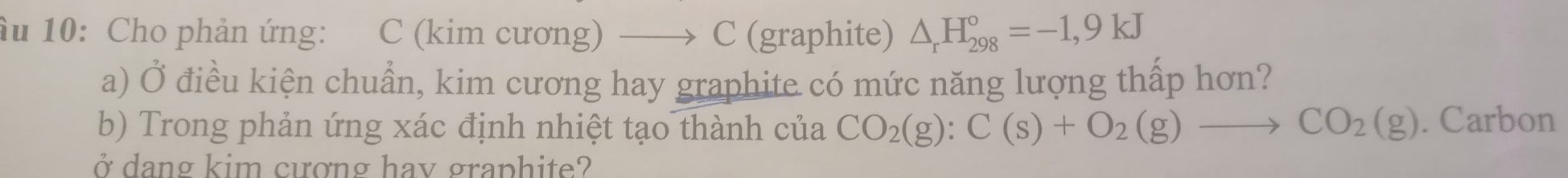 âu 10: Cho phản ứng: C (kim cương) —→ C (graphite) △ _rH_(298)°=-1,9kJ
a) Ở điều kiện chuẩn, kim cương hay graphite có mức năng lượng thấp hơn? 
b) Trong phản ứng xác định nhiệt tạo thành của CO_2(g):C(s)+O_2(g)to CO_2(g). Carbon 
ở dang kim cượng hay graphite?