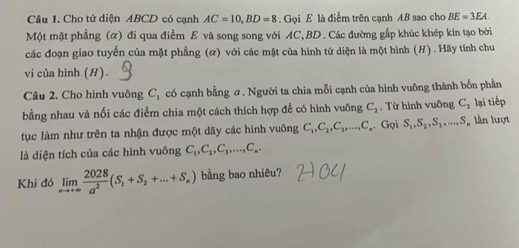 Cho tứ diện ABCD có cạnh AC=10, BD=8. Gọi E là điểm trên cạnh AB sao cho BE=3EA. 
Một mặt phẳng (α) đi qua điểm E và song song với AC, BD. Các đường gấp khúc khép kín tạo bởi 
các đoạn giao tuyến của mặt phẳng (α) với các mặt của hình tứ diện là một hình (H). Hãy tính chu 
vi của hình (H). 
Câu 2. Cho hình vuông C_1 có cạnh bằng σ. Người ta chia mỗi cạnh của hình vuông thành bốn phần 
bằng nhau và nối các điểm chia một cách thích hợp để có hình vuông C_2. Từ hình vuông C_2 lại tiếp 
tục làm như trên ta nhận được một dãy các hình vuông C_1, C_2, C_3,..., C_n. Gọi S_1, S_2, S_3,..., S_n lần lượt 
là diện tích của các hình vuông C_1, C_2, C_3,..., C_n. 
Khi đó limlimits _nto +∈fty  2028/a^2 (S_1+S_2+...+S_n) bằng bao nhiêu?