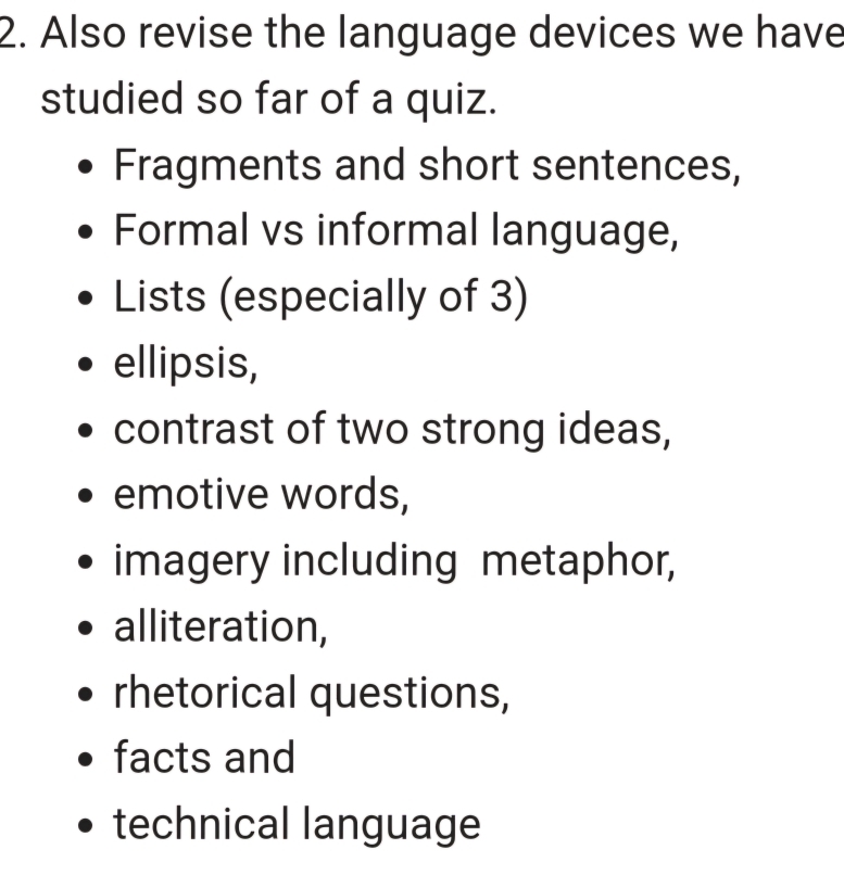 Also revise the language devices we have 
studied so far of a quiz. 
Fragments and short sentences, 
Formal vs informal language, 
Lists (especially of 3) 
ellipsis, 
contrast of two strong ideas, 
emotive words, 
imagery including metaphor, 
alliteration, 
rhetorical questions, 
facts and 
technical language