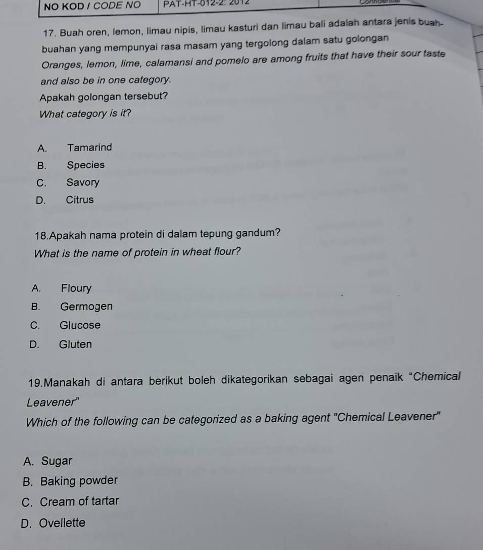 NO KOD / CODE NO PAT-HT-012-2: 2012
17. Buah oren, lemon, limau nipis, limau kasturi dan limau bali adalah antara jenis buah-
buahan yang mempunyai rasa masam yang tergolong dalam satu golongan
Oranges, lemon, lime, calamansi and pomelo are among fruits that have their sour taste
and also be in one category.
Apakah golongan tersebut?
What category is it?
A. Tamarind
B. Species
C. Savory
D. Citrus
18.Apakah nama protein di dalam tepung gandum?
What is the name of protein in wheat flour?
A. Floury
B. Germogen
C. Glucose
D. Gluten
19.Manakah di antara berikut boleh dikategorikan sebagai agen penaik “Chemical
Leavener"
Which of the following can be categorized as a baking agent "Chemical Leavener"
A. Sugar
B. Baking powder
C. Cream of tartar
D. Ovellette
