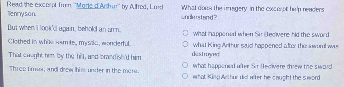 Read the excerpt from ''Morte d'Arthur'' by Alfred, Lord What does the imagery in the excerpt help readers
Tennyson. understand?
But when I look'd again, behold an arm, what happened when Sir Bedivere hid the sword
Clothed in white samite, mystic, wonderful, what King Arthur said happened after the sword was
That caught him by the hilt, and brandish'd him destroyed
Three times, and drew him under in the mere. what happened after Sir Bedivere threw the sword
what King Arthur did after he caught the sword