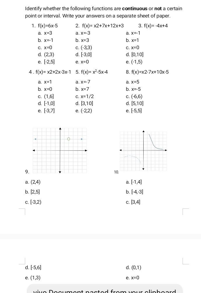 Identify whether the following functions are continuous or not a certain
point or interval. Write your answers on a separate sheet of paper.
1. f(x)=6x-5 2. f(x)=x2+7x+12x+3 3. f(x)=-4x+4
a. x=3 a. x=-3 a. x=-1
b. x=-1 b. x=3 b. x=1
C. x=0 C. (-3,3) C. x=0
d. (2,3) d. [-3,0] d. [0,10]
e. [-2,5] e. x=0 e. (-1,5)
4 . f(x)=x2+2x-3x-1 5. f(x)=x^2-5x-4 8. f(x)=x2-7x+10x-5
a. x=1 a. x=-7 a. x=5
b. x=0 b. x=7 b. x=-5
C. (1,6] C. x=1/2 C. (-6,6)
d. [-1,0] d. [3,10] d. [5,10]
e. [-3,7] e. (-2,2) e. [-5,5]
9.
a. (2,4) a. [-1,4]
b. [2,5] b. [-4,-3]
C. [-3,2) C. [3,4]
d. [-5,6] d. (0,1)
e. (1,3)
e. x=0