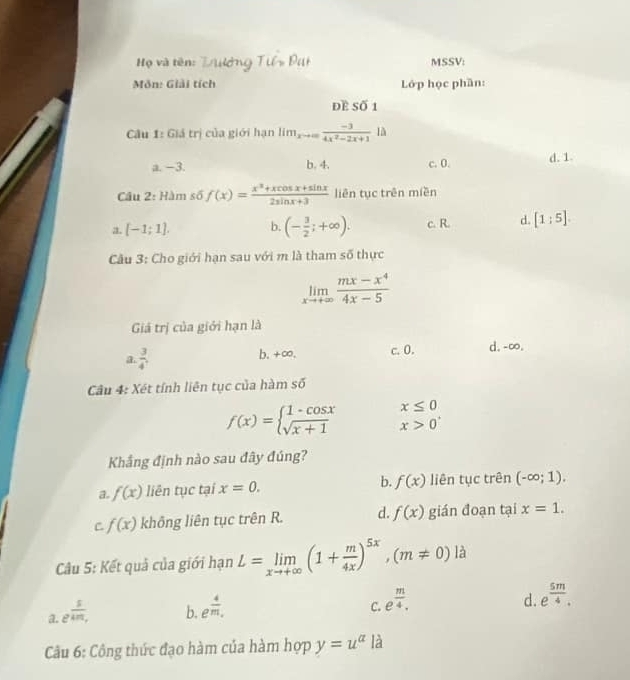 Họ và tên: MSSV:
Môn: Giải tích Lớp học phần:
Đề Số 1
Câu 1: Giá trị của giới hạn lim_xto ∈fty  (-3)/4x^2-2x+1  là
a. −3. b. 4. c. 0. d. 1.
Câu 2: Hàm số f(x)= (x^3+xcos x+sin x)/2sin x+3  liên tục trên miền
a. [-1;1]. b. (- 3/2 ;+∈fty ). c. R. d. [1:5].
Câu 3: Cho giới hạn sau với m là tham số thực
limlimits _xto +∈fty  (mx-x^4)/4x-5 
Giá trị của giới hạn là
a  3/4 . b,+∞. c. 0. d.-∞.
Câu 4: Xét tính liên tục của hàm số
x≤ 0
f(x)=beginarrayl 1-cos x sqrt(x+1)endarray. x>0^+
Khẳng định nào sau đây đúng?
a f(x) liên tục tại x=0. b. f(x) liên tục trên (-∈fty ;1).
C f(x) không liên tục trên R. d. f(x) gián đoạn tại x=1.
Câu 5: Kết quả của giới hạn L=limlimits _xto +∈fty (1+ m/4x )^5x,(m!= 0) là
a. e^(frac s)4m,
b. e^(frac 4)m.
C. e^(frac m)4.
d. e^(frac 5m)4.
Cu 6: Công thức đạo hàm của hàm hợp y=u^(alpha) là