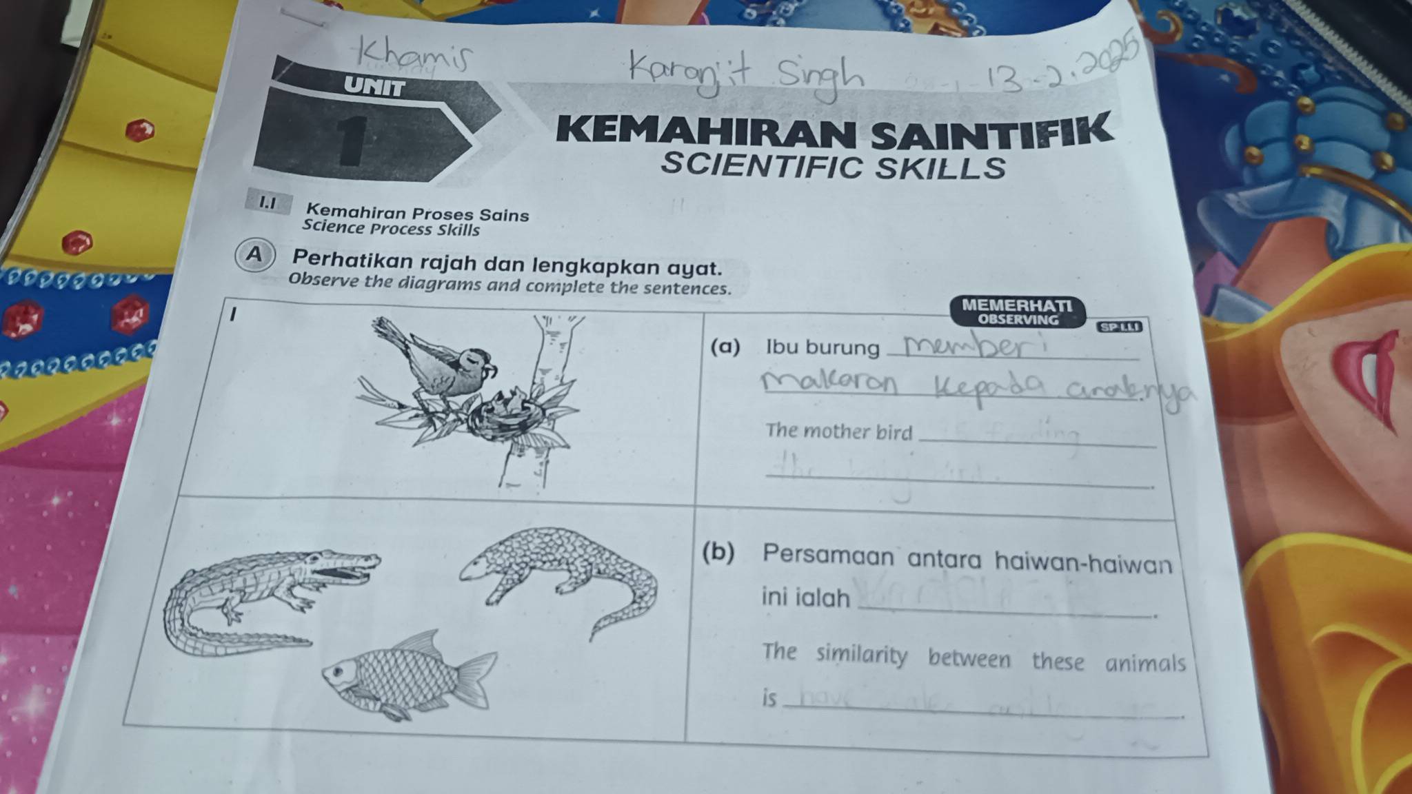 Khamis 
UNIT 
1 
KEMAHIRAN SAINTIFIK 
SCIENTIFIC SKILLS 
1.1 Kemahiran Proses Sains 
Science Process Skills 
A) Perhatikan rajah dan lengkapkan ayat. 
Observe the diagrams and complete the sentences. 
1 
MEMERHATI 
observi Se I
0 0 0
(a) Ibu burung_ 
_ 
The mother bird_ 
_ 
b) Persamaan antara haiwan-haiwan 
_ 
ini ialah 
The similarity between these animals 
is_