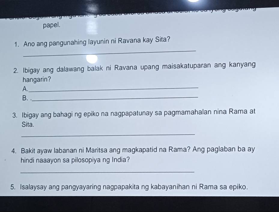 papel. 
_ 
1. Ano ang pangunahing layunin ni Ravana kay Sita? 
2. Ibigay ang dalawang balak ni Ravana upang maisakatuparan ang kanyang 
_ 
hangarin? 
A. 
B. ._ 
3. Ibigay ang bahagi ng epiko na nagpapatunay sa pagmamahalan nina Rama at 
Sita. 
_ 
4. Bakit ayaw labanan ni Maritsa ang magkapatid na Rama? Ang paglaban ba ay 
hindi naaayon sa pilosopiya ng India? 
_ 
5. Isalaysay ang pangyayaring nagpapakita ng kabayanihan ni Rama sa epiko.