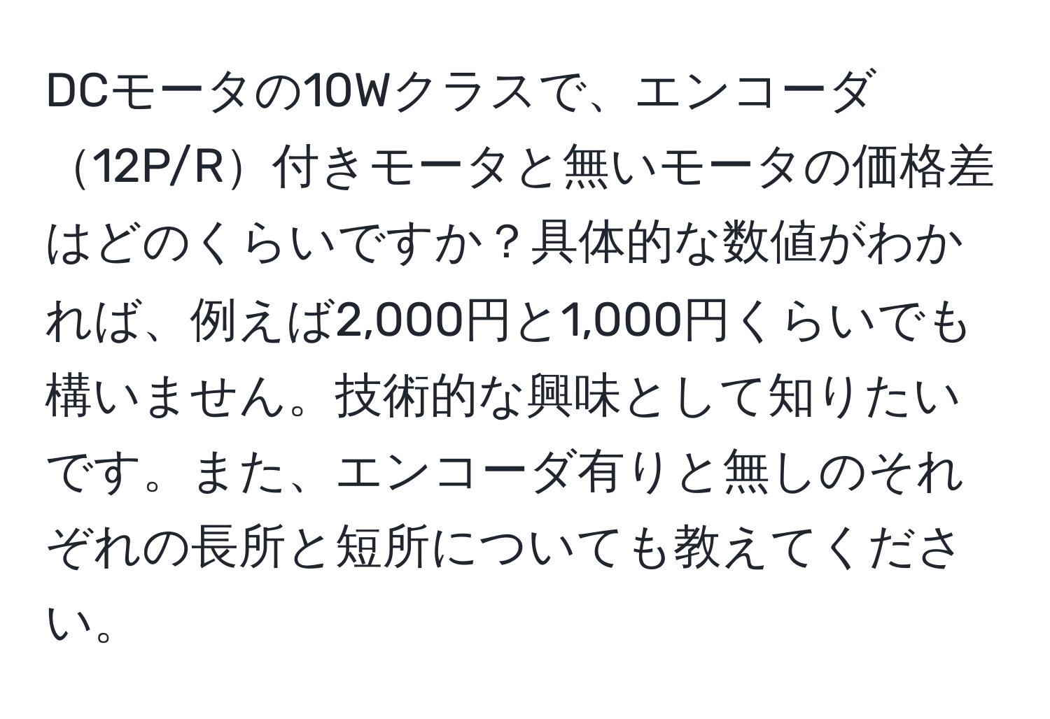 DCモータの10Wクラスで、エンコーダ12P/R付きモータと無いモータの価格差はどのくらいですか？具体的な数値がわかれば、例えば2,000円と1,000円くらいでも構いません。技術的な興味として知りたいです。また、エンコーダ有りと無しのそれぞれの長所と短所についても教えてください。