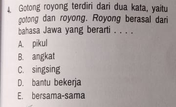 Gotong royong terdiri dari dua kata, yaitu
gotong dan royong. Royong berasal dari
bahasa Jawa yang berarti . . . .
A. pikul
B. angkat
C. singsing
D. bantu bekerja
E. bersama-sama