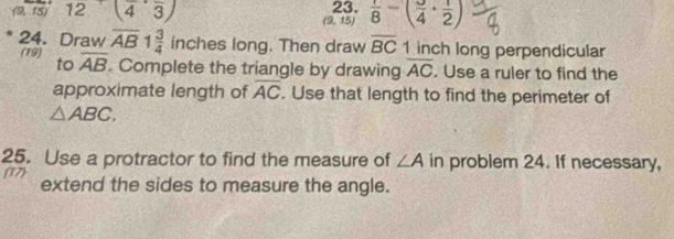 (9,15) 12 (frac 4,frac 3) 23.  1/8 -( 3/4 + 1/2 )
(9,15)
24. Draw overline AB 1 3/4  inches long. Then draw overline BC 1 inch long perpendicular 
to 
(19) overline AB. Complete the triangle by drawing overline AC. Use a ruler to find the 
approximate length of overline AC. Use that length to find the perimeter of
△ ABC. 
25. Use a protractor to find the measure of ∠ A in problem 24. If necessary, 
(17) extend the sides to measure the angle.