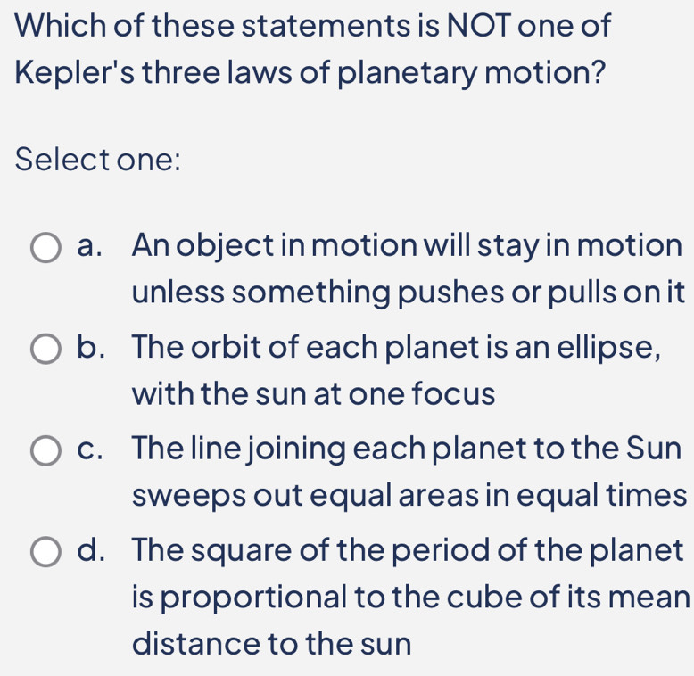 Which of these statements is NOT one of
Kepler's three laws of planetary motion?
Select one:
a. An object in motion will stay in motion
unless something pushes or pulls on it
b. The orbit of each planet is an ellipse,
with the sun at one focus
c. The line joining each planet to the Sun
sweeps out equal areas in equal times
d. The square of the period of the planet
is proportional to the cube of its mean
distance to the sun