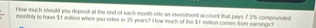 How much should you deposit at the end of each month into an investment account that pays 7.5% compounded 
monthly to have $1 million when you retire in 35 years? How much of the $1 million comes from earnings?