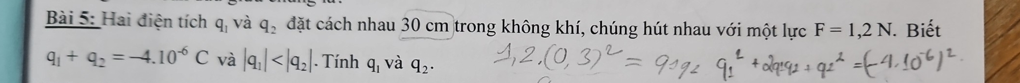 Hai điện tích q_1 và q_2 đặt cách nhau 30 cm trong không khí, chúng hút nhau với một lực F=1,2N. Biết
q_1+q_2=-4.10^(-6)C và |q_1| . Tính q_1 và q_2.