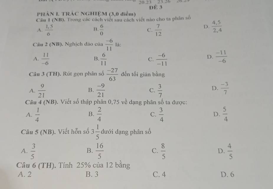 20. 23 23. 26 26.29
Đè 3
PHÀN I. TRÁC NGHIỆM (3,0 điểm)
Câu I (NB). Trong các cách viểt sau cách viết nào cho ta phân số
A.  (1,5)/6   6/0  C.  7/12 
B.
D.  (4,5)/2,4 
Câu 2 (NB). Nghịch đảo của  (-6)/11  là:
D.
A.  11/-6   6/11  C.  (-6)/-11   (-11)/-6 
B.
Câu 3 (TH). Rút gọn phân số  (-27)/63  đến tối giản bằng
A.  9/21   (-9)/21  C.  3/7   (-3)/7 
B.
D.
Câu 4 (NB). Viết số thập phân 0,75 về dạng phân Cwidehat O ta được:
A.  1/4   2/4  C.  3/4  D.  5/4 
B.
Câu 5 (NB). Viết hỗn số 3 1/5  dưới dạng phân số
A.  3/5   16/5  C.  8/5  D.  4/5 
B.
Câu 6 (TH). Tính 25% của 12 bằng
A. 2 B. 3 C. 4 D. 6