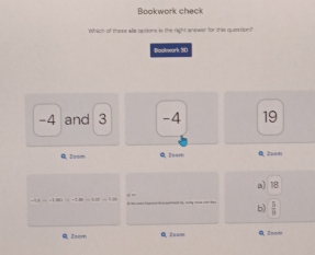 Bookwork check
Which of these was options is the right anewer for this quaation
Bockwork, 3D
-4 and 3 -4 19
A. Zoom Toom
a) 18
cos -6.86=-1.86=1.81=1.86
b)  5/8 
2oom 2oom =. 2===