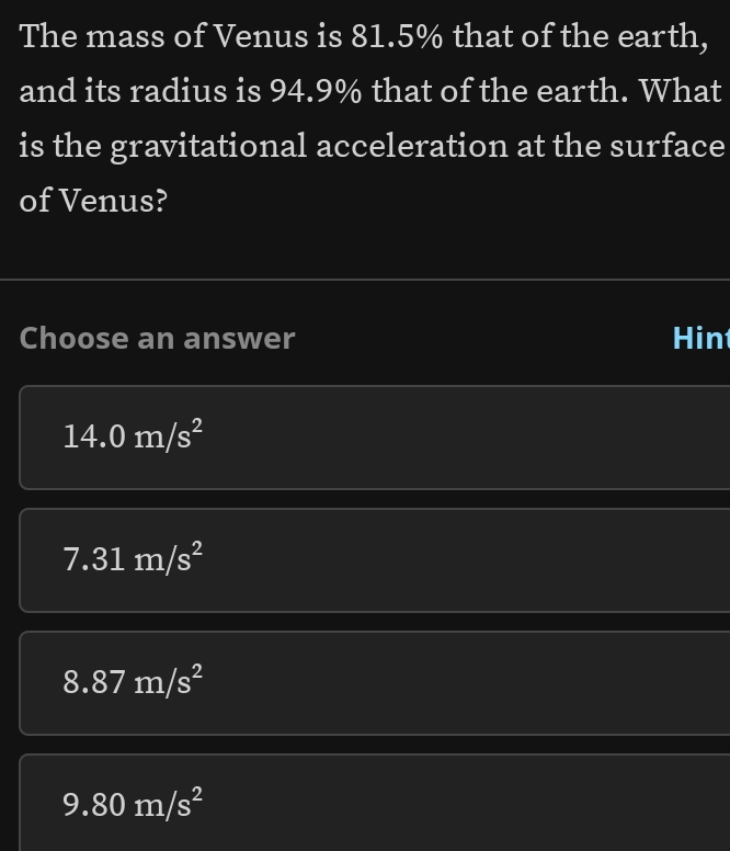 The mass of Venus is 81.5% that of the earth,
and its radius is 94.9% that of the earth. What
is the gravitational acceleration at the surface
of Venus?
Choose an answer Hin
14.0m/s^2
7.31m/s^2
8.87m/s^2
9.80m/s^2