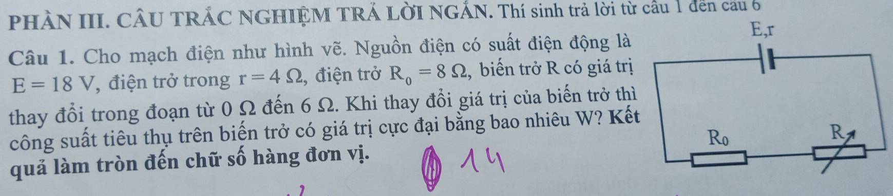 PHÀN III. CÂU TRÁC NGHIỆM TRÁ LỜI NGÁN. Thí sinh trả lời từ cầu 1 đến cầu 6 
Câu 1. Cho mạch điện như hình vẽ. Nguồn điện có suất điện động là
E=18V , điện trở trong r=4Omega , điện trở R_0=8Omega , biến trở R có giá trị 
thay đổi trong đoạn từ 0 Ω đến 6 Ω. Khi thay đổi giá trị của biến trở thì 
công suất tiêu thụ trên biến trở có giá trị cực đại bằng bao nhiêu W? Kết 
quả làm tròn đến chữ số hàng đơn vị.