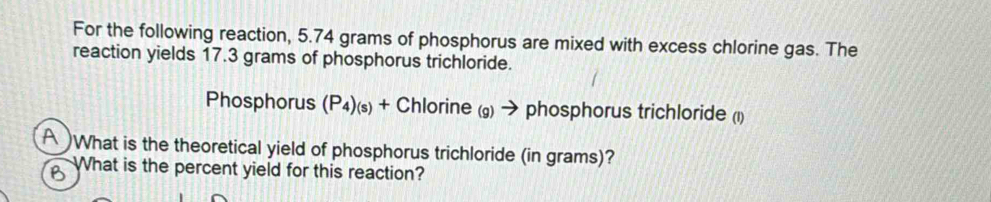 For the following reaction, 5.74 grams of phosphorus are mixed with excess chlorine gas. The 
reaction yields 17.3 grams of phosphorus trichloride.
Phosphorus (P₄)(s) + Chlorine (g) → phosphorus trichloride (1) 
A What is the theoretical yield of phosphorus trichloride (in grams)? 
B What is the percent yield for this reaction?