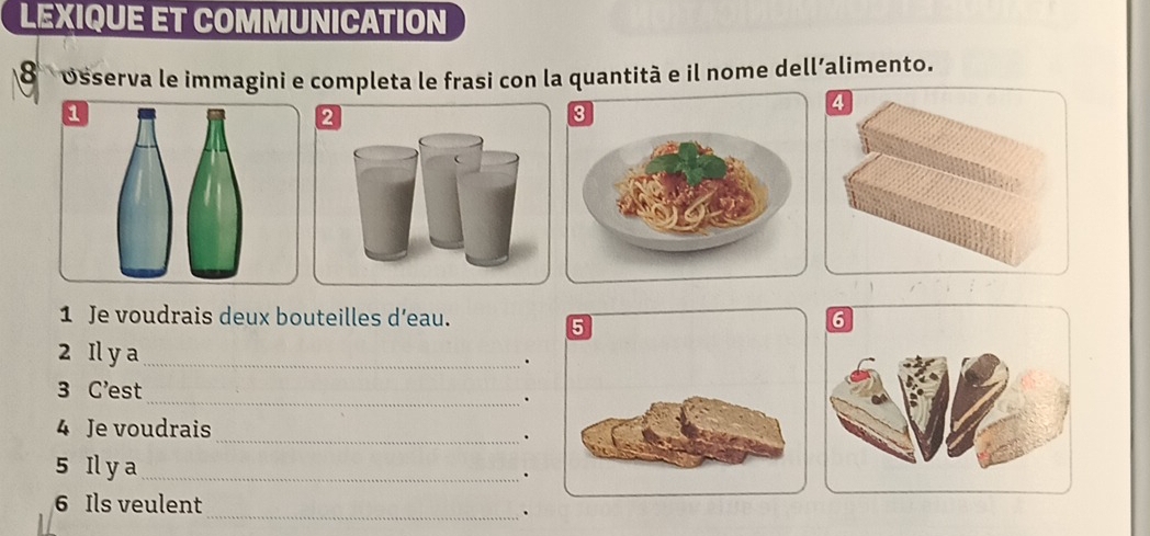 LEXIQUE ET COMMUNICATION 
8 osserva le immagini e completa le frasi con la quantità e il nome dell’alimento. 
2 
1 Je voudrais deux bouteilles d’eau. 
2 Il y a_ 
. 
3 C'est_ 
. 
4 Je voudrais 
_. 
5 Il y a_ . 
6 Ils veulent 
_ 
.