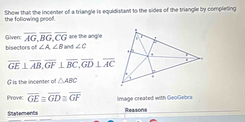 Show that the incenter of a triangle is equidistant to the sides of the triangle by completing 
the following proof. 
Given: overline AG, overline BG, overline CG are the angle 
bisectors of ∠ A, ∠ B and ∠ C
overline GE⊥ overline AB, overline GF⊥ overline BC, overline GD⊥ overline AC
G is the incenter of △ ABC
Prove: overline GE≌ overline GD≌ overline GF Image created with GeoGebra 
Reasons 
Statements