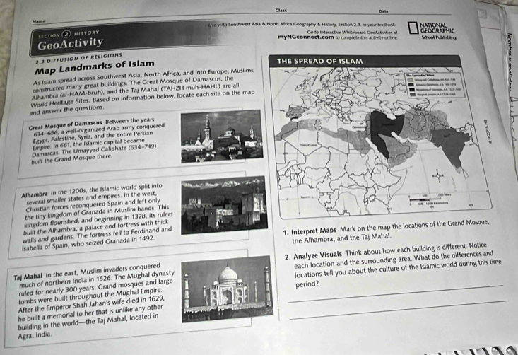 Class Date 
Name i/to with Southwest Asia & North Africa Geography & History, Section 2.3, in your textbook. NATIONAL GEOGRAPHIC 
Go to Interactive Whiteboard GeoActivities at 
GeoActivity section ② history myNGconnect.com to complede this artivity online School Publishing 3 
2.3 DIFFUSION OF RELIGIONS 
Map Landmarks of Islam 
As Islam spread across Southwest Asia, North Africa, and into Europe, Muslims 
constructed many great buildings. The Great Mosque of Damascus, the 
Alhambra (al-HAM-bruh), and the Taj Mahal (TAHZH muh-HAHL) are all 
and answer the questions. World Heritage Sites. Based on information below, locate each site on the map 
Great Mosque of Damascus Between the years 
634-656, a well-organized Arab army conquered 
Eeypl, Palestine, Syria, and the entire Persian 
Empire. In 661, the Islamic capital became 
Damascas. The Umayyad Caliphate (634-749) 
built the Grand Mosque there 
Alhambra In the 1200s, the Islamic world split into 
several smaller states and empires. in the west, 
Christian forces reconquered Spain and left only 
the tiny kingdom of Granada in Muslim hands. This 
kingdom flourished, and beginning in 1328, its rulers 
built the Alhambra, a palace and fortress with thick 
walls and gardens. The fortress fell to Ferdinand and 
Isabella of Spain, who seized Granada in 1492. 1. Interpret Maps Mark on the map the locations of t 
the Alhambra, and the Taj Mahal. 
2. Analyze Visuals Think about how each building is different. Notice 
much of northern India in 1526. The Mughal dynastyeach location and the surrounding area. What do the differences and 
Taj Mahal In the east, Muslim invaders conquered 
ruled for nearly 300 years. Grand mosques and largelocations tell you about the culture of the Islamic world during this time 
tombs were built throughout the Mughal Empire. 
After the Emperor Shah Jahan's wife died in 1629,period? 
he built a memorial to her that is unlike any other 
building in the world—the Taj Mahal, located in 
Agra, India.