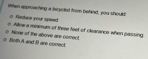 When approaching a bicyclist from behind, you should:
Reduce your speed.
Allow a minimum of three feet of clearance when passing.
None of the above are correct.
Both A and B are correct.