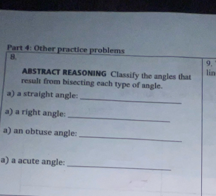 Other practice problems 
8. 
9. 
ABSTRACT REASONING Classify the angles that lin 
result from bisecting each type of angle. 
_ 
a) a straight angle: 
_ 
a) a right angle: 
_ 
a) an obtuse angle: 
_ 
a) a acute angle: