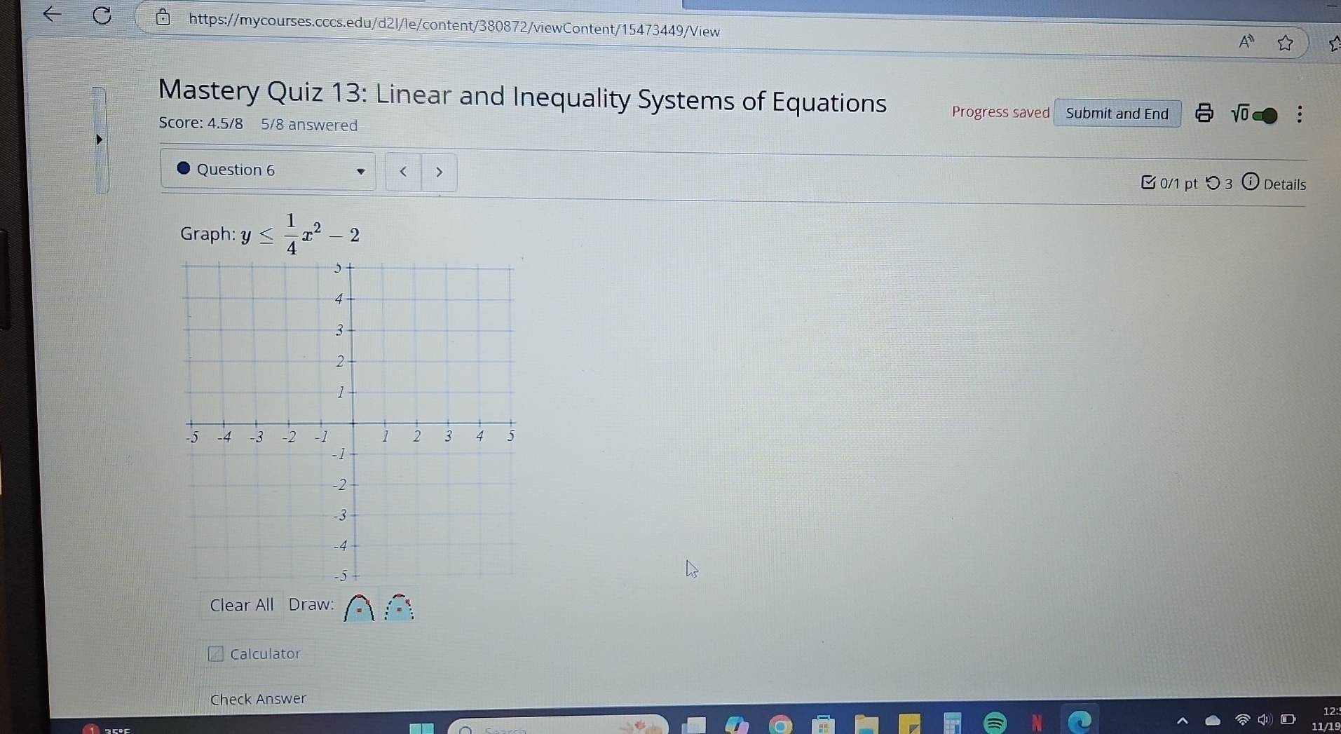 Mastery Quiz 13: Linear and Inequality Systems of Equations Progress saved Submit and End sqrt(0) 
Score: 4.5/8 5/8 answered 
Question 6 < 
0/1 pt つ3 ①Details 
Graph: y≤  1/4 x^2-2
Clear All Draw: 
Calculator 
Check Answer