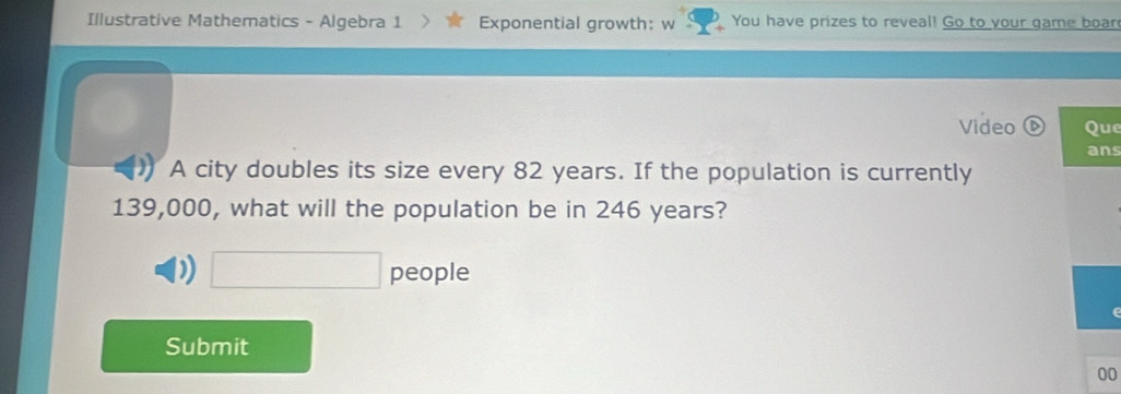 Illustrative Mathematics - Algebra 1 Exponential growth: w You have prizes to reveal! Go to your game boar
Video Que
ans
A city doubles its size every 82 years. If the population is currently
139,000, what will the population be in 246 years?
D □ people
Submit
00