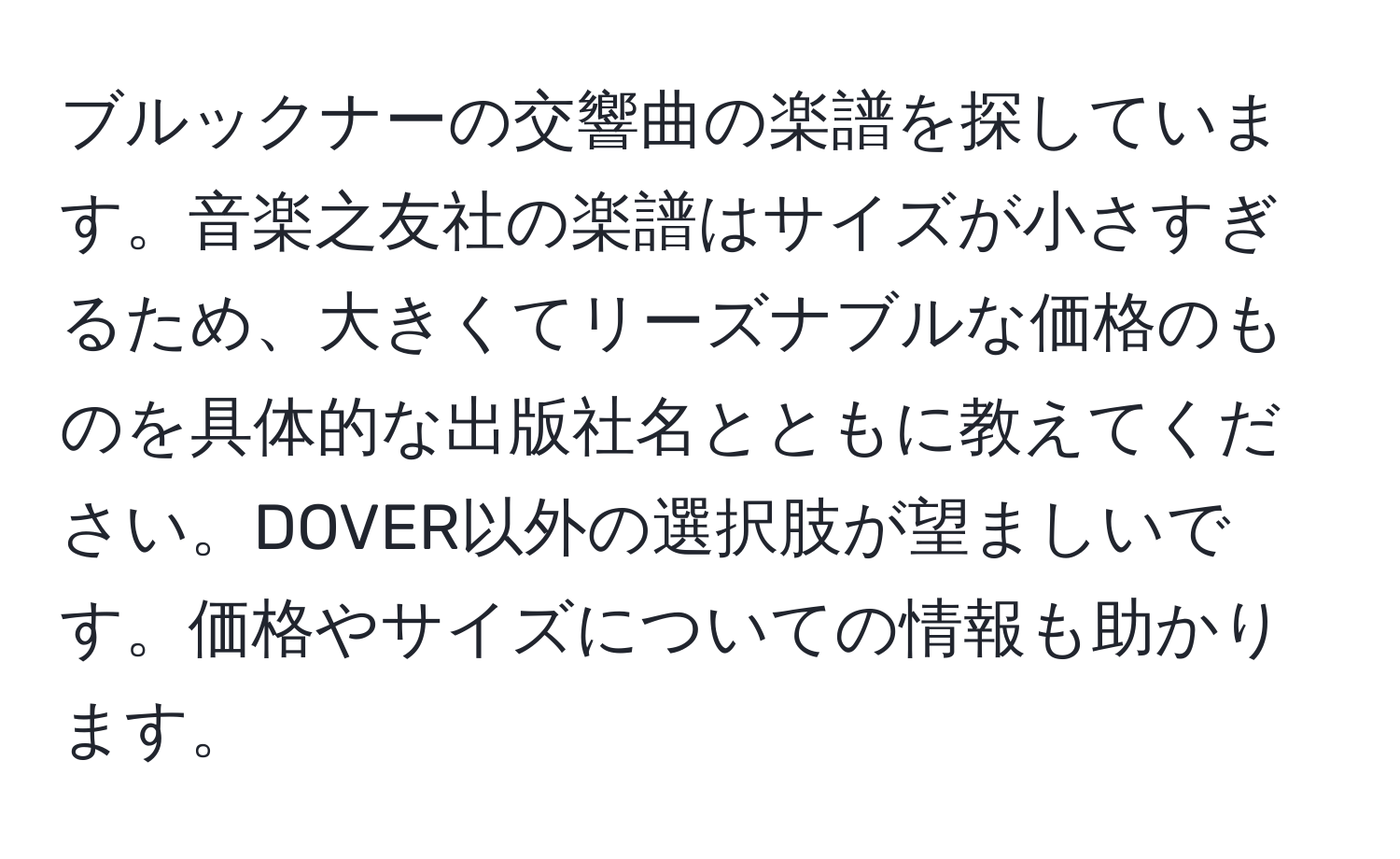 ブルックナーの交響曲の楽譜を探しています。音楽之友社の楽譜はサイズが小さすぎるため、大きくてリーズナブルな価格のものを具体的な出版社名とともに教えてください。DOVER以外の選択肢が望ましいです。価格やサイズについての情報も助かります。