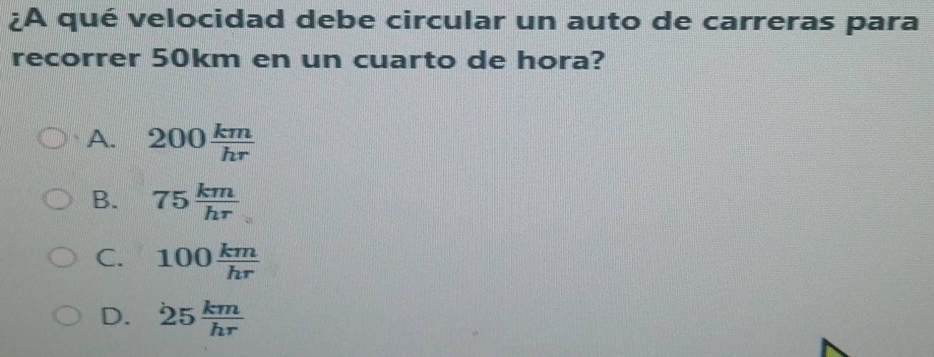 ¿A qué velocidad debe circular un auto de carreras para
recorrer 50km en un cuarto de hora?
A. 200 km/hr 
B. 75 km/hr 
C. 100 km/hr 
D. 25 km/hr 