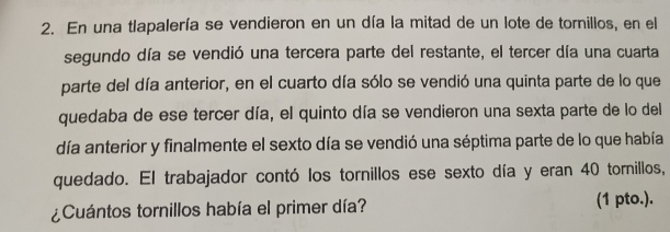 En una tlapalería se vendieron en un día la mitad de un lote de tornillos, en el 
segundo día se vendió una tercera parte del restante, el tercer día una cuarta 
parte del día anterior, en el cuarto día sólo se vendió una quinta parte de lo que 
quedaba de ese tercer día, el quinto día se vendieron una sexta parte de lo del 
día anterior y finalmente el sexto día se vendió una séptima parte de lo que había 
quedado. El trabajador contó los tornillos ese sexto día y eran 40 tornillos, 
¿Cuántos tornillos había el primer día? (1 pto.).