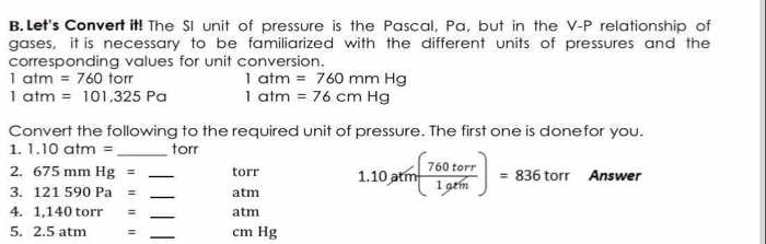 Let's Convert it! The SI unit of pressure is the Pascal, Pa, but in the V-P relationship of 
gases, it is necessary to be familiarized with the different units of pressures and the 
corresponding values for unit conversion.
1atm=760tom
1atm=760mmHg
1atm=101,325Pa 1atm=76cmHg
Convert the following to the required unit of pressure. The first one is donefor you. 
1. 1.10atm= _ torr
2. 675mmHg= torr
3. 121590Pa= __atm 1.10ptm( 760torr/1grm )=836torr Answer 
4. 1,140torr= _ atm
5. 2.5atm= _ cm Hg