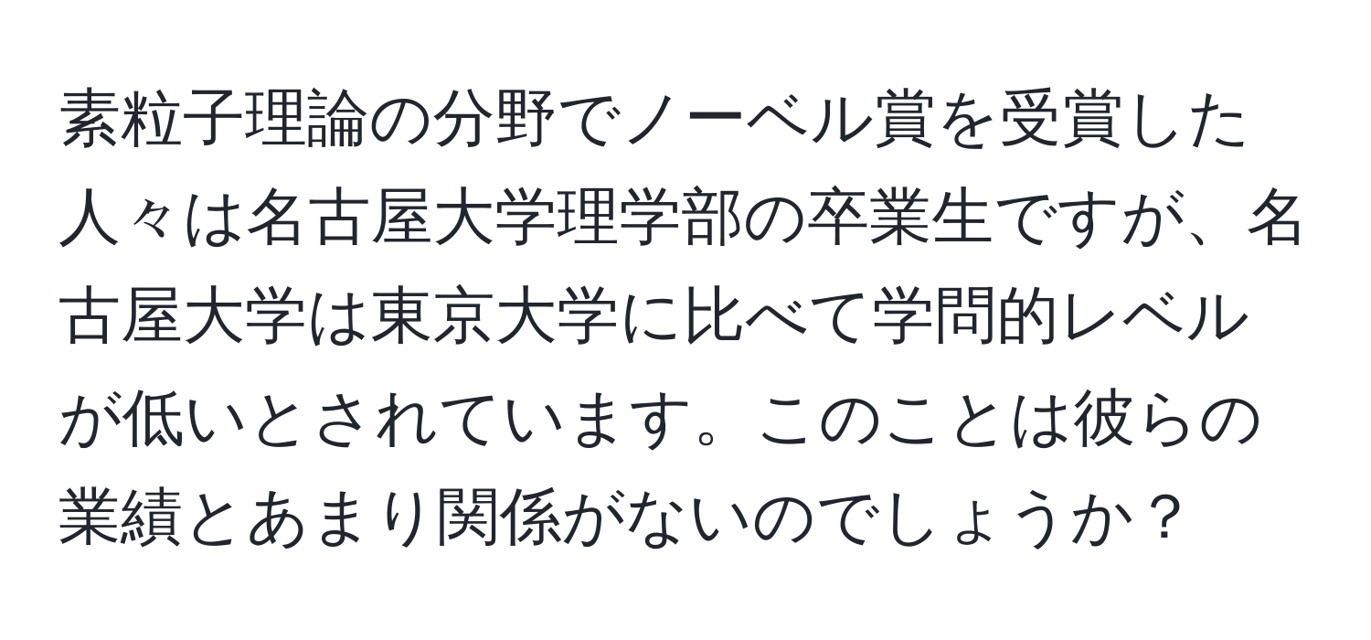 素粒子理論の分野でノーベル賞を受賞した人々は名古屋大学理学部の卒業生ですが、名古屋大学は東京大学に比べて学問的レベルが低いとされています。このことは彼らの業績とあまり関係がないのでしょうか？