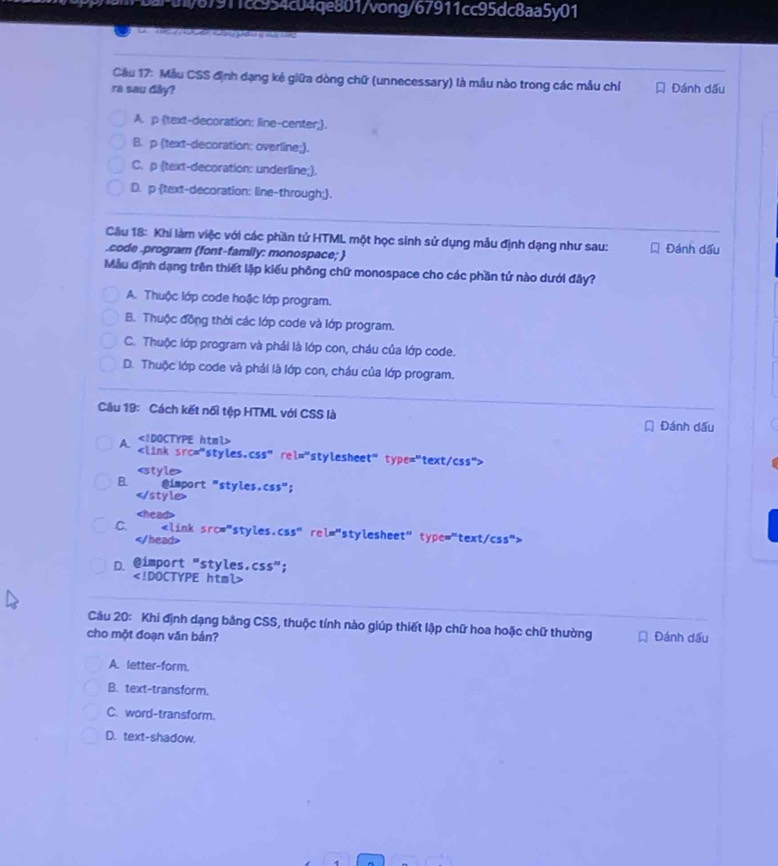 P/87911cc954c04qe801/vong/67911cc95dc8aa5y01
              
Cầu 17: Mẫu CSS định dạng kẻ giữa dòng chữ (unnecessary) là mẫu nào trong các mẫu chí
ra sau dây?  Đánh dấu
A. p text-decoration: line-center;.
B. p (text-decoration: overline;).
C. p (text-decoration: underline;).
D. p text-decoration: line-through;.
Câu 18: Khi làm việc với các phần tử HTML một học sinh sử dụng mẫu định dạng như sau: Đánh dấu
.code .program (font-family: monospace; 
Mẫu định dạng trên thiết lập kiểu phông chữ monospace cho các phần tử nào dưới đây?
A. Thuộc lớp code hoặc lớp program.
B. Thuộc đồng thời các lớp code và lớp program.
C. Thuộc lớp program và phải là lớp con, cháu của lớp code.
D. Thuộc lớp code và phải là lớp con, cháu của lớp program.
Câu 19: Cách kết nối tệp HTML với CSS là
* Đánh dấu

A.

C.

D. @import "styles.css";

Câu 20: Khi định dạng bằng CSS, thuộc tính nào giúp thiết lập chữ hoa hoặc chữ thường
cho một đoạn văn bản? Đánh dấu
A. letter-form.
B. text-transform.
C. word-transform.
D. text-shadow.