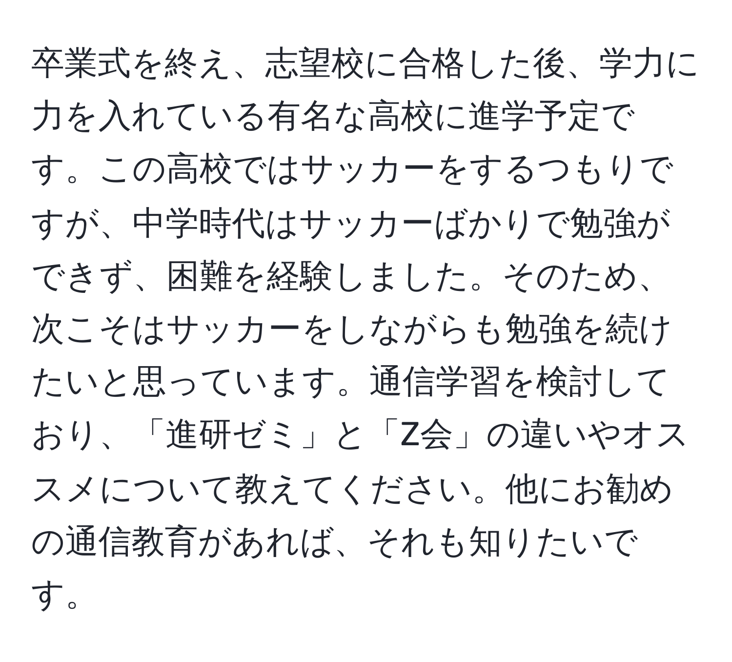 卒業式を終え、志望校に合格した後、学力に力を入れている有名な高校に進学予定です。この高校ではサッカーをするつもりですが、中学時代はサッカーばかりで勉強ができず、困難を経験しました。そのため、次こそはサッカーをしながらも勉強を続けたいと思っています。通信学習を検討しており、「進研ゼミ」と「Z会」の違いやオススメについて教えてください。他にお勧めの通信教育があれば、それも知りたいです。