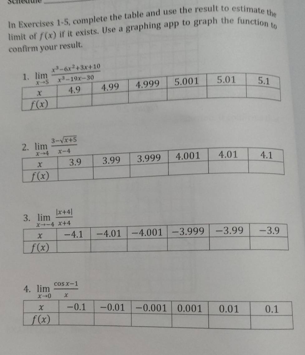 In Exercises 1-5, complete the table and use the result to estimate the
limit of f(x) if it exists. Use a graphing app to graph the function to
confirm your result.
3. limlimits _xto -4 (|x+4|)/x+4 
4. limlimits _xto 0 (cos x-1)/x 