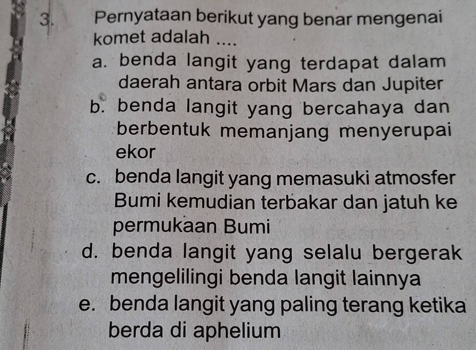 Pernyataan berikut yang benar mengenai
komet adalah ....
a. benda langit yang terdapat dalam
daerah antara orbit Mars dan Jupiter
b. benda langit yang bercahaya dan
berbentuk memanjang menyerupai
ekor
c. benda langit yang memasuki atmosfer
Bumi kemudian terbakar dan jatuh ke
permukaan Bumi
d. benda langit yang selalu bergerak
mengelilingi benda langit lainnya
e. benda langit yang paling terang ketika
berda di aphelium