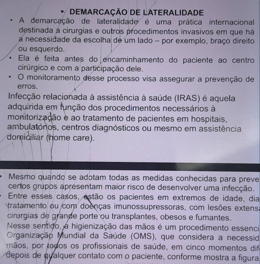 DEMARCAÇÃO DE LATERALIDADE 
A demarcação de lateralidade é uma prática internacional 
destinada a cirurgias e outros procedimentos invasivos em que há 
a necessidade da escolha de um lado - por exemplo, braço direito 
ou esquerdo. 
Ela é feita antes do encaminhamento do paciente ao centro 
cirúrgico e com a participação dele. 
O monitoramento desse processo visa assegurar a prevenção de 
erros. 
Infecção relacionada à assistência à saúde (IRAS) é aquela 
adquirida em função dos procedimentos necessários à 
monitorização e ao tratamento de pacientes em hospitais, 
ambulatórios, centros diagnósticos ou mesmo em assistência 
domiciliar (home care). 
Mesmo quando se adotam todas as medidas conhecidas para preve 
certos grupos apresentam maior risco de desenvolver uma infecção. 
Entre esses casos, estão os pacientes em extremos de idade, dia 
tratamento ou com doenças imunossupressoras, com lesões extensa 
cirurgias de grande porte ou transplantes, obesos e fumantes. 
Nesse sentido, a higienização das mãos é um procedimento essenci 
Organização Mundial da Saúde (OMS), que considera a necessid 
mãos, por todos os profissionais de saúde, em cinco momentos dife 
depois de qualquer contato com o paciente, conforme mostra a figura