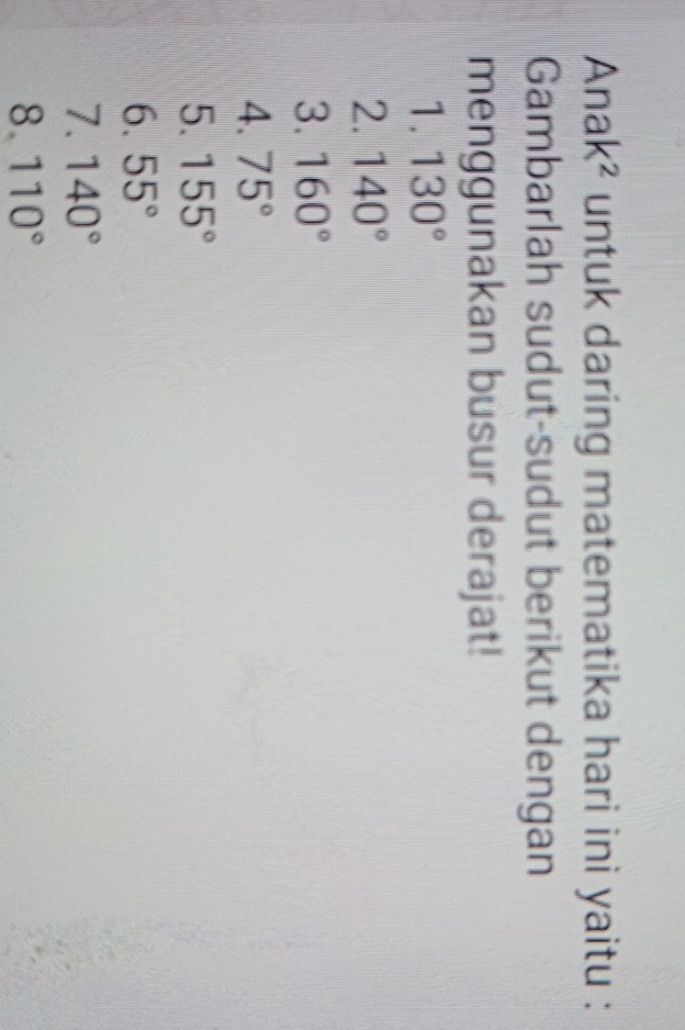 A nak^2 * untuk daring matematika hari ini yaitu : 
Gambarlah sudut-sudut berikut dengan 
menggunakan busur derajat! 
1. 130°
2. 140°
3. 160°
4. 75°
5. 155°
6. 55°
7. 140°
8. 110°