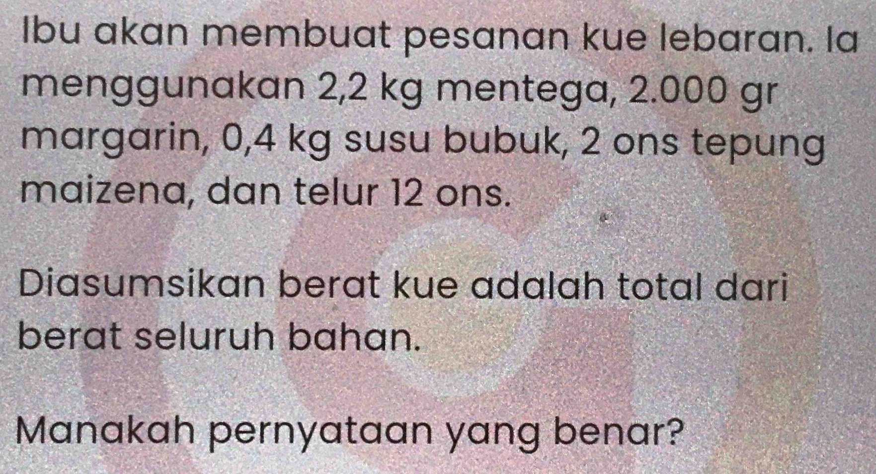 Ibu akan membuat pesanan kue lebaran. la 
menggunakan 2,2 kg mentega, 2.000 gr
margarin, 0,4 kg susu bubuk, 2 ons tepung 
maizena, dan telur 12 ons. 
Diasumsikan berat kue adalah total dari 
berat seluruh bahan. 
Manakah pernyataan yang benar?