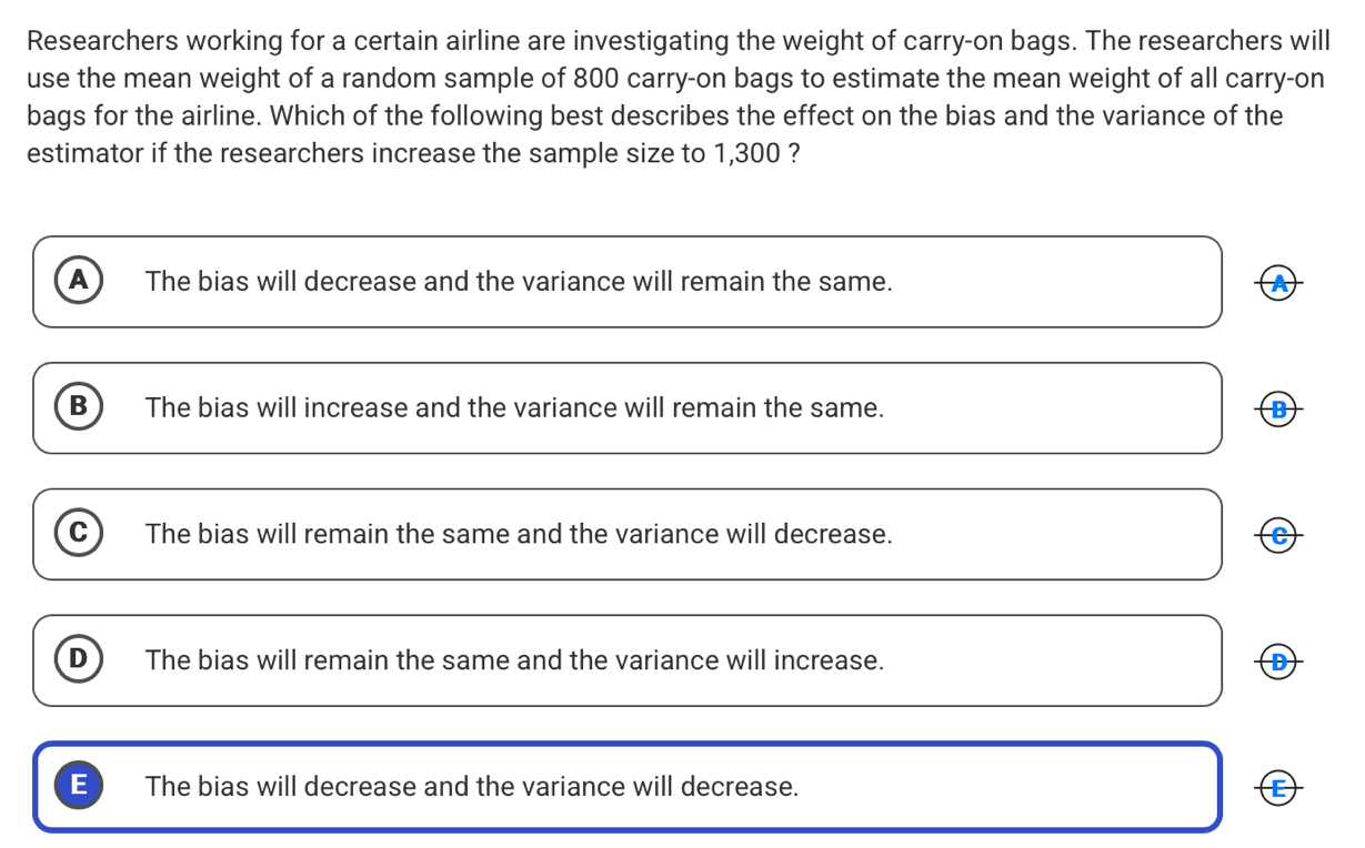 Researchers working for a certain airline are investigating the weight of carry-on bags. The researchers will
use the mean weight of a random sample of 800 carry-on bags to estimate the mean weight of all carry-on
bags for the airline. Which of the following best describes the effect on the bias and the variance of the
estimator if the researchers increase the sample size to 1,300 ?
A The bias will decrease and the variance will remain the same.
B The bias will increase and the variance will remain the same. B
C The bias will remain the same and the variance will decrease. c)
D The bias will remain the same and the variance will increase. D
E The bias will decrease and the variance will decrease.