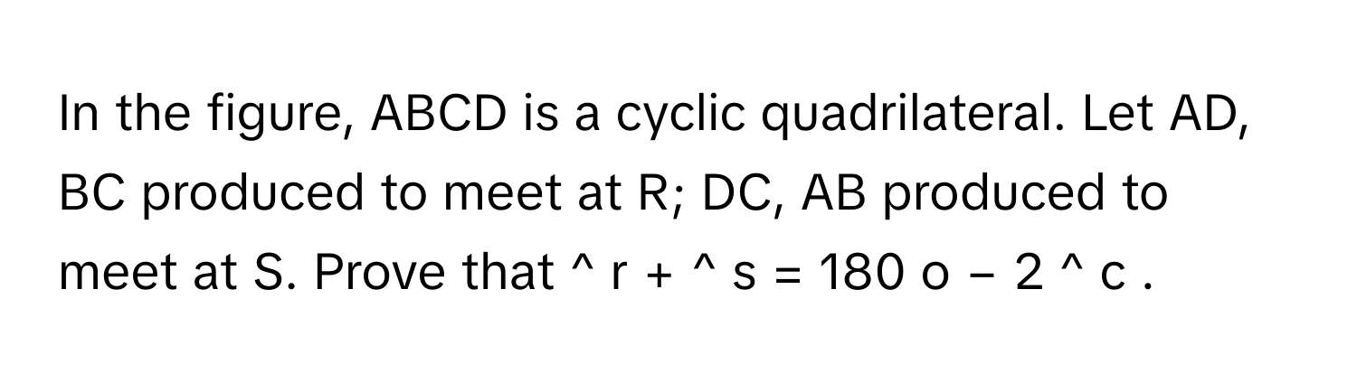 In the figure, ABCD is a cyclic quadrilateral. Let AD, BC produced to meet at R; DC, AB produced to meet at S. Prove that ^   r       +  ^   s       =  180   o    −  2  ^   c          .