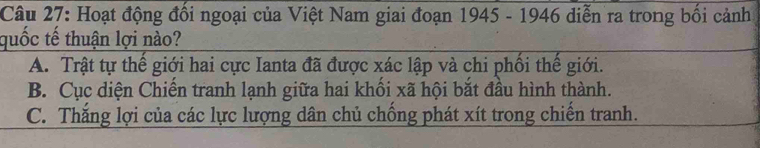 Hoạt động đối ngoại của Việt Nam giai đoạn 1945 - 1946 diễn ra trong bối cảnh
quốc tế thuận lợi nào?
A. Trật tự thế giới hai cực Ianta đã được xác lập và chi phối thế giới.
B. Cục diện Chiến tranh lạnh giữa hai khổi xã hội bắt đầu hình thành.
C. Thắng lợi của các lực lượng dân chủ chồng phát xít trong chiến tranh.