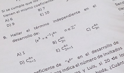 Si se cumple que lo
Sand
tienen el mismo coeficiente B) 7 tie
E) 10
A) 6. Hallar el término independiente en e
D) 9
desarrollo de: (x^3+x^(-1))^4n n∈ Z^+ C) C_(3n)^(4n)
B) C_(2n)^(4n)
A) 1 E) C_(2n+1)^(4n)
nficiente de“ b " en el desarrollo de
Os indica el número de invitados
D) C_(n+1)^(4n)
5 y Luis, si 20 de la
hoda, ¿Cuánt