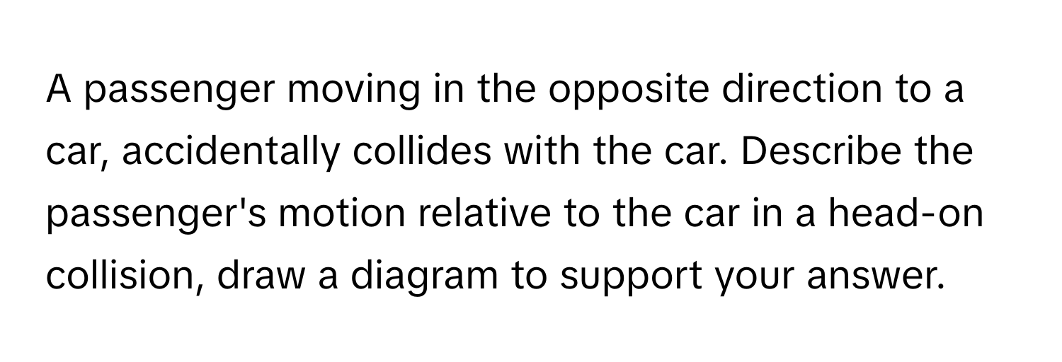 A passenger moving in the opposite direction to a car, accidentally collides with the car. Describe the passenger's motion relative to the car in a head-on collision, draw a diagram to support your answer.